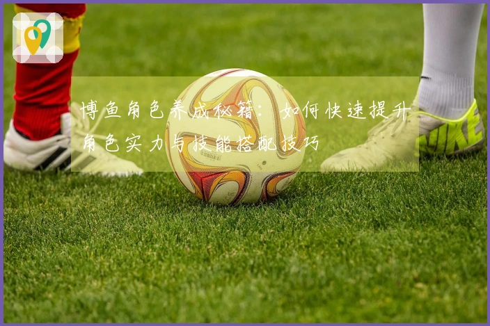 博鱼角色养成秘籍：如何快速提升角色实力与技能搭配技巧